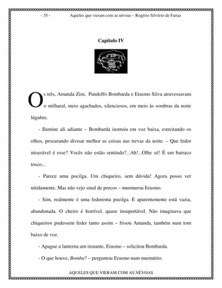 - 35 -       Aqueles que vieram com as névoas – Rogério Silvério de Farias




                                 Capítulo IV




O
      s três, Amanda Zim, Pandolfo Bombarda e Erasmo Silva atravessavam

      o milharal, meio agachados, silenciosos, em meio às sombras da noite

lúgubre.

    - Ilumine ali adiante – Bombarda instruiu em voz baixa, estreitando os

olhos, procurando divisar melhor as coisas nas trevas da noite. – Que fedor

miserável é esse? Vocês não estão sentindo?...Ah!...Olhe só! É um barraco

tosco...

    - Parece uma pocilga. Um chiqueiro, sem dúvida! Agora posso ver

nitidamente. Mas não vejo sinal de porcos – murmurou Erasmo.

    - Sim, realmente é uma fedorenta pocilga. E aparentemente está vazia,

abandonada. O cheiro é horrível, quase insuportável. Não imaginava que

chiqueiros pudessem feder tanto assim – frisou Amanda, também num tom

baixo de voz.

    - Apague a lanterna um instante, Erasmo – solicitou Bombarda.

    - O que houve, Bomba? – perguntou Erasmo num murmúrio.

                  AQUELES QUE VIERAM COM AS NÉVOAS
 