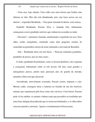 - 36 -         Aqueles que vieram com as névoas – Rogério Silvério de Farias


   - Uma casa, logo adiante. Uma velha casa num terreno que lembra uma

chácara ou sítio. Mas não está abandonada, pois vejo luzes acesas em seu

interior – respondeu Bombarda. – Tem gente morando lá dentro, com certeza.

   Pandolfo Bombarda, Erasmo Silva e Amanda Zim subitamente

começaram a ouvir grunhidos terríveis que vinham da escuridão ao redor.

   - Ouviram? – murmurou Amanda, amedrontada e engolindo em seco. Seus

olhos verdes arregalados, cintilando como duas pequenas estrelas de

esmeralda na penumbra sinistra da noite enluarada e enevoada de Brumália.

   - Sim – Bombarda falou em tom baixo. – Parecem realmente grunhidos,

grunhidos de porcos, pra ser mais exato...

   E então, grunhindo bestialmente, como se fossem demônios, eles surgiram

e avançaram subitamente sobre os três jovens. De fato, eram grandes e

ameaçadores porcos, porém mais pareciam cães de guarda da morada,

tamanha a fúria com que atacavam.

   Assombrado, terrivelmente assustado, Erasmo correu, tropeçou e caiu.

Mesmo caído, conseguiu atirar a lanterna no focinho de um dos horríveis

animais que espumavam pela boca como cães raivosos. Com horror, Erasmo

pode vê-los melhor: os animais vinham como que possuídos ou insuflados por

uma força maligna desconhecida que os tornavam furibundos, e os olhos deles

estavam amarelos, anormais, ligeira e estranhamente fosforescentes.



                  AQUELES QUE VIERAM COM AS NÉVOAS
 