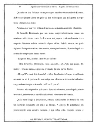 - 37 -         Aqueles que vieram com as névoas – Rogério Silvério de Farias


   Quando um dos furiosos cachaços negros mordeu o tornozelo de Erasmo,

da boca do jovem saltou um grito de dor e desespero que esfaqueou a corpo

frio e silencioso da noite.

   Amanda, por sua vez, gritava de pavor, desesperada, correndo e fugindo.

   Já Pandolfo Bombarda, por seu turno, surpreendentemente sacou um

revólver calibre trinta e oito de dentro de sua jaqueta e atirou diversas vezes

naqueles horrores suínos, matando alguns deles, ferindo outros, os quais

fugiram. E enquanto atirava loucamente, desesperadamente, Bombarda gritava

ao mesmo tempo com fúria e medo:

   - Larguem dele, animais imundos do inferno!

   - Meu tornozelo, Bombarda! Está ardendo... ai!...Puta que pariu, dói

muito! – Erasmo gemia, o rosto na crispação de uma careta de dor.

   - Droga! Pra onde foi Amanda? – falou Bombarda, trêmulo, ora olhando

ao redor de si, à procura de sua amiga, ora olhando o tornozelo inchado e

sangrando do amigo. – Amanda, cadê você, porra?...

   Amanda não respondeu, pois corria desesperadamente, tomada pelo pânico

irracional, embrenhando-se milharal adentro como uma desvairada.

   Quase sem fôlego e em prantos, estacou subitamente ao deparar-se com

um horrível espantalho em meio às névoas. A cabeça do espantalho era

simplesmente uma caveira humana, e por sobre esta, pousado solene e



                   AQUELES QUE VIERAM COM AS NÉVOAS
 