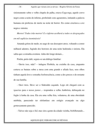 - 38 -         Aqueles que vieram com as névoas – Rogério Silvério de Farias


sinistramente sobre o velho chapéu de palha, estava Cega-rega, aquele corvo

negro como a noite do inferno, proferindo sons agourentos, imitando a palavra

humana em profecias de morte na noite de horror. Eis como crocitava a ave

negra e sinistra:

   Morrer! Todos irão morrer! E o inferno acolherá a todos os desgraçados

em mil suplícios inomináveis!

   Amanda gritou de medo, no auge de seu desespero atroz, voltando a correr

milharal adentro, fugindo dos horrores de uma noite hedionda e sinistra. Ela

sabia que a estranha aventura tinha ido longe demais...

   Porém, perto dali, seguia-se um diálogo familiar:

   - Ouviu isso, mãe? – indagou Florbela, na cozinha da casa, enquanto

cortava as batatas sobre a mesa com uma grande e afiada faca, seus olhos

tinham aquela leve e estranha fosforescência, como a dos porcos e do restante

de sua família.

   - Ouvi tiros. Deve ser o Sideraldo caçando. Logo ele chegará com as

iguarias para o nosso jantar...- respondeu a velha Ambrósia, debruçada no

fogão à lenha da casa. Ela era uma velha feia, volumosa, de uma obesidade

mórbida, parecendo ter elefantíase em estágio avançado ou algo

grotescamente parecido.

   - Talvez não seja o Sid, mas sim a gente da cidade vizinha, bisbilhotando...



                    AQUELES QUE VIERAM COM AS NÉVOAS
 