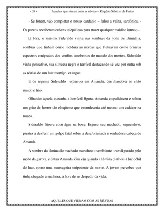 - 39 -         Aqueles que vieram com as névoas – Rogério Silvério de Farias


   - Se forem, vão completar o nosso cardápio – falou a velha, sardônica. -

Os porcos receberam ordens telepáticas para trazer qualquer maldito intruso...

   Lá fora, o sinistro Sideraldo vinha nas sombras da noite de Brumália,

sombras que tinham como moldura as névoas que flutuavam como brancos

espectros emigrados dos confins tenebrosos do mundo dos mortos. Sideraldo

vinha pensativo, sua silhueta negra e terrível destacando-se vez por outra sob

as réstias de um luar mortiço, exangue.

   E de repente Sideraldo       esbarrou em Amanda, derrubando-a ao chão

úmido e frio.

   Olhando aquela estranha e horrível figura, Amanda empalideceu e soltou

um grito de horror tão eloqüente que ensurdeceria até mesmo um cadáver na

tumba.

   Sideraldo fitou-a com água na boca. Ergueu seu machado, erguendo-o,

prestes a desferir um golpe fatal sobre a desafortunada e sonhadora cabeça de

Amanda.

   A sombra da lâmina do machado manchou o semblante transfigurado pelo

medo da garota, e então Amanda Zim viu quando a lâmina cintilou à luz débil

do luar, como uma mensageira onipotente da morte. A jovem percebeu que

tinha chegado a sua hora, a hora de se despedir da vida.




                  AQUELES QUE VIERAM COM AS NÉVOAS
 
