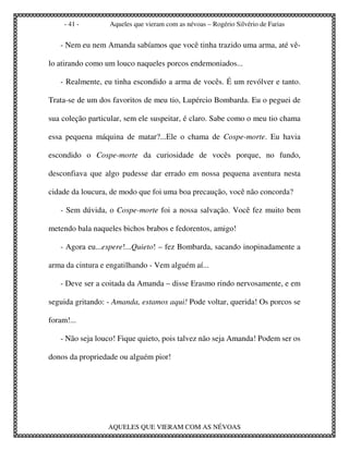 - 41 -       Aqueles que vieram com as névoas – Rogério Silvério de Farias


   - Nem eu nem Amanda sabíamos que você tinha trazido uma arma, até vê-

lo atirando como um louco naqueles porcos endemoniados...

   - Realmente, eu tinha escondido a arma de vocês. É um revólver e tanto.

Trata-se de um dos favoritos de meu tio, Lupércio Bombarda. Eu o peguei de

sua coleção particular, sem ele suspeitar, é claro. Sabe como o meu tio chama

essa pequena máquina de matar?...Ele o chama de Cospe-morte. Eu havia

escondido o Cospe-morte da curiosidade de vocês porque, no fundo,

desconfiava que algo pudesse dar errado em nossa pequena aventura nesta

cidade da loucura, de modo que foi uma boa precaução, você não concorda?

   - Sem dúvida, o Cospe-morte foi a nossa salvação. Você fez muito bem

metendo bala naqueles bichos brabos e fedorentos, amigo!

   - Agora eu...espere!...Quieto! – fez Bombarda, sacando inopinadamente a

arma da cintura e engatilhando - Vem alguém aí...

   - Deve ser a coitada da Amanda – disse Erasmo rindo nervosamente, e em

seguida gritando: - Amanda, estamos aqui! Pode voltar, querida! Os porcos se

foram!...

   - Não seja louco! Fique quieto, pois talvez não seja Amanda! Podem ser os

donos da propriedade ou alguém pior!




                  AQUELES QUE VIERAM COM AS NÉVOAS
 