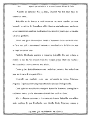 - 43 -           Aqueles que vieram com as névoas – Rogério Silvério de Farias


   - Caralho do demônio! Não dá mais, Erasmo! Não tem mais balas no

tambor da arma!...

   Sideraldo sorriu irônica e malévolamente ao ouvir aquelas palavras,

largando o cadáver de Amanda ao chão. Sacou o machado preso ao cinto e

avançou como um arauto da morte em direção aos dois jovens que, agora, não

sabiam o que fazer.

   Então, num gesto de desespero, Pandolfo Bombarda usou o revólver como

se fosse uma pedra, arremessando-o contra o rosto hediondo de Sideraldo, que

se esquivou para o lado.

   Pandolfo Bombarda avançou e esmurrou Sideraldo. Por um instante o

punho e a mão de Pan ficaram doloridos; o rapaz gemeu e fez uma careta de

dor, sacudindo a mão como que para aliviar.

   Com o golpe, Sideraldo nem mesmo cambaleara; o murro fora muito fraco

para um homem de seu porte físico.

   Erguendo seu machado como uma ferramenta de morte, Sideraldo

preparou-se para desferir um golpe fulminante em seu débil oponente.

   Com agilidade nascida do desespero, Pandolfo Bombarda conseguiu se

esquivar a tempo, porém não sem se desequilibrar e cair ao chão.

   Mas era Erasmo quem estava bem mais próximo de Sideraldo; uma vítima

mais indefesa do que Bombarda, sem dúvida. Então Sideraldo ergueu o



                     AQUELES QUE VIERAM COM AS NÉVOAS
 