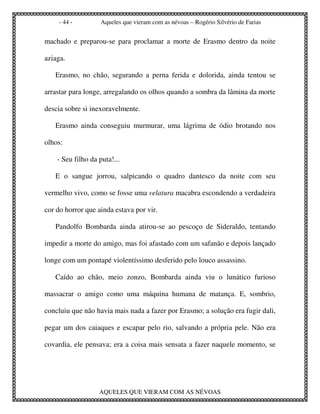 - 44 -          Aqueles que vieram com as névoas – Rogério Silvério de Farias


machado e preparou-se para proclamar a morte de Erasmo dentro da noite

aziaga.

   Erasmo, no chão, segurando a perna ferida e dolorida, ainda tentou se

arrastar para longe, arregalando os olhos quando a sombra da lâmina da morte

descia sobre si inexoravelmente.

   Erasmo ainda conseguiu murmurar, uma lágrima de ódio brotando nos

olhos:

    - Seu filho da puta!...

   E o sangue jorrou, salpicando o quadro dantesco da noite com seu

vermelho vivo, como se fosse uma velatura macabra escondendo a verdadeira

cor do horror que ainda estava por vir.

   Pandolfo Bombarda ainda atirou-se ao pescoço de Sideraldo, tentando

impedir a morte do amigo, mas foi afastado com um safanão e depois lançado

longe com um pontapé violentíssimo desferido pelo louco assassino.

   Caído ao chão, meio zonzo, Bombarda ainda viu o lunático furioso

massacrar o amigo como uma máquina humana de matança. E, sombrio,

concluiu que não havia mais nada a fazer por Erasmo; a solução era fugir dali,

pegar um dos caiaques e escapar pelo rio, salvando a própria pele. Não era

covardia, ele pensava; era a coisa mais sensata a fazer naquele momento, se




                   AQUELES QUE VIERAM COM AS NÉVOAS
 
