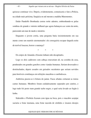 - 45 -         Aqueles que vieram com as névoas – Rogério Silvério de Farias


quisesse continuar vivo. Depois, evidentemente, comunicaria o fato a Polícia,

na cidade mais próxima, Sargácia ou até mesmo a maldita Maremontes.

   Então Pandolfo Bombarda correu noite adentro, embrenhando-se pelas

sombras do grande e sinistro milharal que agora balançava ao vento da noite,

parecendo um mar de medo e mistério.

   Enquanto o jovem corria, uma pergunta batia insistentemente em sua

mente como um martelo atormentador: ele conseguiria escapar daquela noite

de terrível loucura, horror e matança?

                               *         *        *

   Os corpos de Amanda e Erasmo tinham sido decapitados.

   Logo os dois cadáveres sem cabeça estavariam ali, na cozinha da casa,

pendurados em grandes ganchos como viandas humanas. Seriam desossados e

destrinchados, depois assados em guisados suculentos que seriam servidos

para horríveis comilanças em refeições macabras e canibalescas.

   Ambrósia pusera-se à feitura do jantar. Facas afiadas cortaram as tenras

carnes humanas. Membros foram cuidadosamente separados por cutelos, e

logo tudo foi posto num grande tacho negro, o qual seria levado ao fogão à

lenha.

   Sideraldo e Florbela ficaram com água na boca, pois o macabro acepipe

saciaria a fome inumana, uma fome nascida de sórdidos e insanos desejos



                  AQUELES QUE VIERAM COM AS NÉVOAS
 