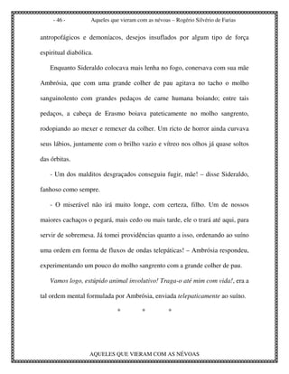 - 46 -         Aqueles que vieram com as névoas – Rogério Silvério de Farias


antropofágicos e demoníacos, desejos insuflados por algum tipo de força

espiritual diabólica.

   Enquanto Sideraldo colocava mais lenha no fogo, conersava com sua mãe

Ambrósia, que com uma grande colher de pau agitava no tacho o molho

sanguinolento com grandes pedaços de carne humana boiando; entre tais

pedaços, a cabeça de Erasmo boiava pateticamente no molho sangrento,

rodopiando ao mexer e remexer da colher. Um ricto de horror ainda curvava

seus lábios, juntamente com o brilho vazio e vítreo nos olhos já quase soltos

das órbitas.

   - Um dos malditos desgraçados conseguiu fugir, mãe! – disse Sideraldo,

fanhoso como sempre.

   - O miserável não irá muito longe, com certeza, filho. Um de nossos

maiores cachaços o pegará, mais cedo ou mais tarde, ele o trará até aqui, para

servir de sobremesa. Já tomei providências quanto a isso, ordenando ao suíno

uma ordem em forma de fluxos de ondas telepáticas! – Ambrósia respondeu,

experimentando um pouco do molho sangrento com a grande colher de pau.

   Vamos logo, estúpido animal involutivo! Traga-o até mim com vida!, era a

tal ordem mental formulada por Ambrósia, enviada telepaticamente ao suíno.

                               *         *          *




                   AQUELES QUE VIERAM COM AS NÉVOAS
 