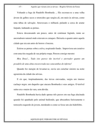- 47 -        Aqueles que vieram com as névoas – Rogério Silvério de Farias


   Voltando a fuga de Pandolfo Bombarda ... Ele escorara-se a uma velha

árvore de galhos secos e retorcidos que surgira ali, em meio às névoas, como

uma tábua de salvação. Atravessara o milharal, pulando a cerca de arame

farpado, lanhando as pernas.

   Estava descansando um pouco, antes de continuar fugindo, rumo ao

ancoradouro natural onde estavam os caiaques. Deixaria o quanto antes aquela

cidade que era um antro de horror e loucura.

   Estirou as pernas sobre a relva, respirando fundo. Improvisou um curativo

com uma tira rasgada de sua própria roupa. Pensou consigo mesmo:

   Meu Deus!... Tudo isto parece tão incrível e aterrador quanto um

pesadelo de uma alma encarcerada nas catacumbas do inferno!

   Quando fez menção de levantar-se, ouviu um cuinchar sinistro na noite

agourenta da cidade das névoas.

   E eis que, inopinadamente, das trevas enevoadas, surgiu um imenso

cachaço negro, um daqueles que atacara Bombarda e seus amigos. O terrível

suíno era o maior da vara, sem dúvida.

   Pandolfo Bombarda havia dado apenas três passos em sua fuga alucinada

quando foi apanhado pelo animal hediondo, que abocanhou furiosamente o

tornozelo esquerdo do jovem, mordendo-o como se fosse um cão hidrófobo.




                  AQUELES QUE VIERAM COM AS NÉVOAS
 