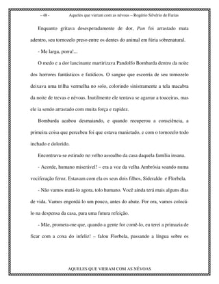 - 48 -         Aqueles que vieram com as névoas – Rogério Silvério de Farias


   Enquanto gritava desesperadamente de dor, Pan foi arrastado mata

adentro, seu tornozelo preso entre os dentes do animal em fúria sobrenatural.

   - Me larga, porra!...

   O medo e a dor lancinante martirizava Pandolfo Bombarda dentro da noite

dos horrores fantásticos e fatídicos. O sangue que escorria de seu tornozelo

deixava uma trilha vermelha no solo, colorindo sinistramente a tela macabra

da noite de trevas e névoas. Inutilmente ele tentava se agarrar a touceiras, mas

ele ia sendo arrastado com muita força e rapidez.

   Bombarda acabou desmaiando, e quando recuperou a consciência, a

primeira coisa que percebeu foi que estava manietado, e com o tornozelo todo

inchado e dolorido.

   Encontrava-se estirado no velho assoalho da casa daquela família insana.

   - Acorde, humano miserável! – era a voz da velha Ambrósia soando numa

vociferação feroz. Estavam com ela os seus dois filhos, Sideraldo e Florbela.

   - Não vamos matá-lo agora, tolo humano. Você ainda terá mais alguns dias

de vida. Vamos engordá-lo um pouco, antes do abate. Por ora, vamos colocá-

lo na despensa da casa, para uma futura refeição.

   - Mãe, prometa-me que, quando a gente for comê-lo, eu terei a primazia de

ficar com a coxa do infeliz! – falou Florbela, passando a língua sobre os




                  AQUELES QUE VIERAM COM AS NÉVOAS
 
