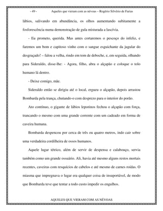 - 49 -          Aqueles que vieram com as névoas – Rogério Silvério de Farias


lábios, salivando em abundância, os olhos aumentando subitamente a

fosforescência numa demonstração de gula misturada a lascívia.

   - Eu prometo, querida. Mas antes cortaremos o pescoço do infeliz, e

faremos um bom e capitoso vinho com o sangue esguichante da jugular do

desgraçado! – falou a velha, rindo em tom de deboche, e, em seguida, olhando

para Sideraldo, disse-lhe: - Agora, filho, abra o alçapão e coloque o tolo

humano lá dentro.

   - Deixe comigo, mãe.

   Sideraldo então se dirigiu até o local, ergueu o alçapão, depois arrastou

Bombarda pela trança, chutando-o com desprezo para o interior do porão.

   Ato contínuo, o gigante de lábios leporinos fechou o alçapão com força,

trancando o mesmo com uma grande corrente com um cadeado em forma de

caveira humana.

   Bombarda despencou por cerca de três ou quatro metros, indo cair sobre

uma verdadeira cordilheira de ossos humanos.

   Aquele lugar tétrico, além de servir de despensa e calabouço, servia

também como um grande ossuário. Ali, havia até mesmo alguns restos mortais

recentes, caveiras com resquícios de cabelos e até mesmo de carnes roídas. O

miasma que impregnava o lugar era qualquer coisa de insuportável, de modo

que Bombarda teve que tentar a todo custo impedir os engulhos.



                    AQUELES QUE VIERAM COM AS NÉVOAS
 
