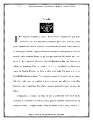 -5-           Aqueles que vieram com as névoas – Rogério Silvério de Farias




                                      Prelúdio




  F
           oi naquela estranha e quase desconhecida cidadezinha que tudo

           aconteceu, se é que realmente aconteceu, pois tudo, às vezes, ainda

parece um tanto estranho e nebuloso como um sonho infernal, como um misto

de alucinação e delírio, alguma coisa estranha quem, sem perder a sanidade

mental, ouviu tudo dos lábios do próprio protagonista da história, um certo

jovem do tipo esquisitão, chamado Pandolfo Bombarda. Por isso é que sei de

tudo o que aconteceu. Eu o encontrei, certa vez, perambulando nas fantásticas

ruínas de Machu Picchu, no Peru, e dele ouvi tudo. Ele estava lá, o tal

Pandolfo Bombarda, sozinho, “em pesquisa esotérica’’, segundo me segredou.

Falei-lhe então que era escritor e estava ansioso por elaborar uma obra

diferente, algo original que despertasse interesse das editoras, dos leitores e da

crítica.

     Simpatizando comigo, ele logo se pôs a contar-me tudo, num relato

fantástico e assombroso, e no final, como que por encanto, num momento de

distração minha,      simplesmente sumiu de minha vista, e nunca mais o vi,



                    AQUELES QUE VIERAM COM AS NÉVOAS
 
