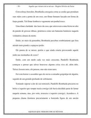 - 50 -        Aqueles que vieram com as névoas – Rogério Silvério de Farias


   Com esforço hercúleo, Bombarda conseguiu cortar as cordas que prendiam

suas mãos com a ponta de um osso, um fêmur humano lascado em forma de

farpa grande. Tal fêmur lembrava vagamente um punhal tosco.

   Uma tênue claridade das luzes da casa, que atravessava uma fresta no alto

da parede de grossas tábuas, penetrava como um fantasma luminoso naquela

verdadeira câmara da morte.

   Então, no meio da penumbra, Bombarda percebeu sombriamente que fora

atirado num grande e espaçoso porão.

   Ele parara de se mexer, porém o que ainda estaria provocando aquele

ruído nas montanhas de ossos?

   Então, com um medo cada vez mais crescente, Pandolfo Bombarda

começou a pensar que talvez houvesse alguma coisa viva ali, além dele.

Talvez fossem ratos, ele pensou, mas não eram ratos.

   Foi com horror e assombro que ele ouviu o estranho gorgolejar de alguém,

seguido de um gemido profundo de sofrimento.

   Tentando superar a dor de seu tornozelo, Pandolfo Bombarda procurou no

bolso o isqueiro que sempre trazia consigo (ele havia decidido parar de fumar

naquela semana, mas, por sorte, trouxera o isqueiro consigo). Acendeu-o. A

pequena chama iluminou precariamente a horrenda figura de um ancião




                  AQUELES QUE VIERAM COM AS NÉVOAS
 