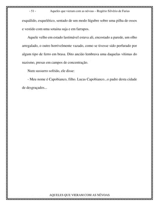 - 51 -          Aqueles que vieram com as névoas – Rogério Silvério de Farias


esquálido, esquelético, sentado de um modo lúgubre sobre uma pilha de ossos

e vestido com uma sotaina suja e em farrapos.

   Aquele velho em estado lastimável estava ali, encostado a parede, um olho

arregalado, o outro horrivelmente vazado, como se tivesse sido perfurado por

algum tipo de ferro em brasa. Dito ancião lembrava uma daquelas vítimas do

nazismo, presas em campos de concentração.

   Num sussurro sofrido, ele disse:

   - Meu nome é Capobianco, filho. Lucas Capobianco...o padre desta cidade

de desgraçados...




                    AQUELES QUE VIERAM COM AS NÉVOAS
 
