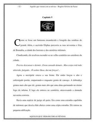 - 52 -            Aqueles que vieram com as névoas – Rogério Silvério de Farias




                                     Capítulo V




 C
          omo se fosse um fantasma ensandecido e foragido das sombras do

          grande Além, o sacristão Eliphas percorria as ruas nevoentas e frias

de Brumália, a cidade dos horrores e dos mistérios infernais.

   Claudicando, ele resolveu esconder-se no velho cemitério nos arredores da

cidade.

   Preciso descansar e dormir...Estou cansado demais...Meu corpo está todo

dolorido, fatigado... Ó senhor Deus, dai-me forças!...

   Agora a necrópole estava a sua frente. Ele então forçou o alto e

enferrujado portão, empurrando-o enquanto gemia de cansaço. A dobradiça

gemeu mais alto que ele, gemeu mais alto que uma alma queimando no eterno

fogo do inferno. E logo ele entrava no cemitério, atravessando a alameda

nevoenta esinistra.

   Havia uma espécie de jazigo ali perto. Era como uma estranha capelinha

de mármore que descia chão abaixo como uma cripta estranha. Ele entrou na

pequena edificação.

                   AQUELES QUE VIERAM COM AS NÉVOAS
 