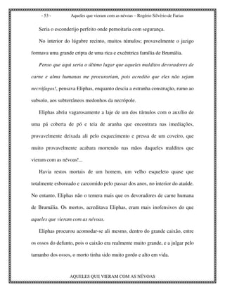 - 53 -        Aqueles que vieram com as névoas – Rogério Silvério de Farias


   Seria o esconderijo perfeito onde pernoitaria com segurança.

   No interior do lúgubre recinto, muitos túmulos; provavelmente o jazigo

formava uma grande cripta de uma rica e excêntrica família de Brumália.

   Penso que aqui seria o último lugar que aqueles malditos devoradores de

carne e alma humanas me procurariam, pois acredito que eles não sejam

necrófagos!, pensava Eliphas, enquanto descia a estranha construção, rumo ao

subsolo, aos subterrâneos medonhos da necrópole.

   Eliphas abriu vagarosamente a laje de um dos túmulos com o auxílio de

uma pá coberta de pó e teia de aranha que encontrara nas imediações,

provavelmente deixada ali pelo esquecimento e pressa de um coveiro, que

muito provavelmente acabara morrendo nas mãos daqueles malditos que

vieram com as névoas!...

   Havia restos mortais de um homem, um velho esqueleto quase que

totalmente esboroado e carcomido pelo passar dos anos, no interior do ataúde.

No entanto, Eliphas não o temera mais que os devoradores de carne humana

de Brumália. Os mortos, acreditava Eliphas, eram mais inofensivos do que

aqueles que vieram com as névoas.

   Eliphas procurou acomodar-se ali mesmo, dentro do grande caixão, entre

os ossos do defunto, pois o caixão era realmente muito grande, e a julgar pelo

tamanho dos ossos, o morto tinha sido muito gordo e alto em vida.



                  AQUELES QUE VIERAM COM AS NÉVOAS
 