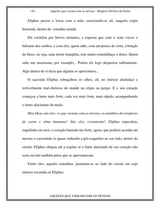 - 54 -         Aqueles que vieram com as névoas – Rogério Silvério de Farias


   Eliphas puxou a lousa com a mão, encerrando-se ali, naquela cripta

horrenda, dentro do estranho ataúde.

   Ele cochilou por breves instantes, e esperou que com o sono viesse o

bálsamo dos sonhos, e com eles, quem sabe, com um pouco de sorte, a benção

de Deus, ou seja, uma morte tranqüila, sem muito estardalhaço e dores. Quem

sabe um aneurisma, por exemplo... Porém ele logo despertou subitamente.

Algo dentro de si dizia que alguém se aproximava...

   O sacristão Eliphas esbugalhou os olhos, ali, no interior abafadiço e

terrivelmente mal-cheiroso do ataúde na cripta ou jazigo. E o seu coração

começou a bater mais forte, cada vez mais forte, mais rápido, acompanhando

o ritmo alucinante do medo.

   Meu Deus são eles, os que vieram com as névoas, os malditos devoradores

de carne e alma humanas! São eles, certamente!, Eliphas especulou,

engolindo em seco, o coração batendo tão forte, agora, que poderia acordar até

mesmo o carcomido (e quase reduzido a pó) esqueleto ao seu lado, dentro do

caixão. Eliphas chegou até a cogitar se o bater alucinado de seu coração não

seria ouvido também pelos que se aproximavam.

   Então eles, aqueles estranhos, postaram-se ao lado do caixão em cujo

interior escondia-se Eliphas.




                  AQUELES QUE VIERAM COM AS NÉVOAS
 