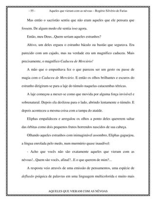 - 55 -         Aqueles que vieram com as névoas – Rogério Silvério de Farias


   Mas então o sacristão sentiu que não eram aqueles que ele pensara que

fossem. De algum modo ele sentia isso agora.

   Então, meu Deus...Quem seriam aqueles estranhos?

   Altivo, um deles ergueu o estranho báculo ou bastão que segurava. Era

parecido com um cajado, mas na verdade era um magnífico caduceu. Mais

precisamente, o magnífico Caduceu de Mercúrio!

   A mão que o empunhava fez o que pareceu ser um gesto ou passe de

magia com o Caduceu de Mercúrio. E então os olhos brilhantes e escuros do

estranho dirigiram-se para a laje do túmulo naquelas catacumbas tétricas.

   A laje começou a mexer-se como que movida por alguma força invisível e

sobrenatural. Depois ela deslizou para o lado, abrindo lentamente o túmulo. E

depois aconteceu a mesma coisa com a tampa do ataúde.

   Eliphas empalideceu e arregalou os olhos a ponto deles quererem saltar

das órbitas como dois pequenos frutos horrendos nascidos de sua cabeça.

   Olhando aqueles estranhos com inimaginável assombro, Eliphas gaguejou,

a língua enrolada pelo medo, num murmúrio quase inaudível:

   - Acho que vocês não são exatamente aqueles que vieram com as

névoas!...Quem são vocês, afinal?...E o que querem de mim?...

   A resposta veio através de uma emissão de pensamentos, uma espécie de

defluxão psíquica de palavras em uma linguagem multicolorida e muito mais



                  AQUELES QUE VIERAM COM AS NÉVOAS
 