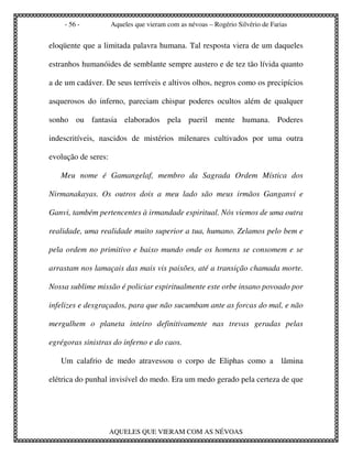 - 56 -           Aqueles que vieram com as névoas – Rogério Silvério de Farias


eloqüente que a limitada palavra humana. Tal resposta viera de um daqueles

estranhos humanóides de semblante sempre austero e de tez tão lívida quanto

a de um cadáver. De seus terríveis e altivos olhos, negros como os precipícios

asquerosos do inferno, pareciam chispar poderes ocultos além de qualquer

sonho ou fantasia elaborados pela pueril mente humana. Poderes

indescritíveis, nascidos de mistérios milenares cultivados por uma outra

evolução de seres:

   Meu nome é Gamangelaf, membro da Sagrada Ordem Mística dos

Nirmanakayas. Os outros dois a meu lado são meus irmãos Ganganvi e

Ganvi, também pertencentes à irmandade espiritual. Nós viemos de uma outra

realidade, uma realidade muito superior a tua, humano. Zelamos pelo bem e

pela ordem no primitivo e baixo mundo onde os homens se consomem e se

arrastam nos lamaçais das mais vis paixões, até a transição chamada morte.

Nossa sublime missão é policiar espiritualmente este orbe insano povoado por

infelizes e desgraçados, para que não sucumbam ante as forcas do mal, e não

mergulhem o planeta inteiro definitivamente nas trevas geradas pelas

egrégoras sinistras do inferno e do caos.

   Um calafrio de medo atravessou o corpo de Eliphas como a lâmina

elétrica do punhal invisível do medo. Era um medo gerado pela certeza de que




                     AQUELES QUE VIERAM COM AS NÉVOAS
 