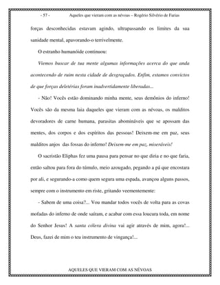 - 57 -        Aqueles que vieram com as névoas – Rogério Silvério de Farias


forças desconhecidas estavam agindo, ultrapassando os limites da sua

sanidade mental, apavorando-o terrivelmente.

   O estranho humanóide continuou:

   Viemos buscar de tua mente algumas informações acerca do que anda

acontecendo de ruim nesta cidade de desgraçados. Enfim, estamos convictos

de que forças deletérias foram inadvertidamente liberadas...

   - Não! Vocês estão dominando minha mente, seus demônios do inferno!

Vocês são da mesma laia daqueles que vieram com as névoas, os malditos

devoradores de carne humana, parasitas abomináveis que se apossam das

mentes, dos corpos e dos espíritos das pessoas! Deixem-me em paz, seus

malditos anjos das fossas do inferno! Deixem-me em paz, miseráveis!

   O sacristão Eliphas fez uma pausa para pensar no que diria e no que faria,

então saltou para fora do túmulo, meio azougado, pegando a pá que encostara

por ali, e segurando-a como quem segura uma espada, avançou alguns passos,

sempre com o instrumento em riste, gritando veementemente:

   - Sabem de uma coisa?... Vou mandar todos vocês de volta para as covas

mofadas do inferno de onde saíram, e acabar com essa loucura toda, em nome

do Senhor Jesus! A santa cólera divina vai agir através de mim, agora!...

Deus, fazei de mim o teu instrumento de vingança!...




                  AQUELES QUE VIERAM COM AS NÉVOAS
 