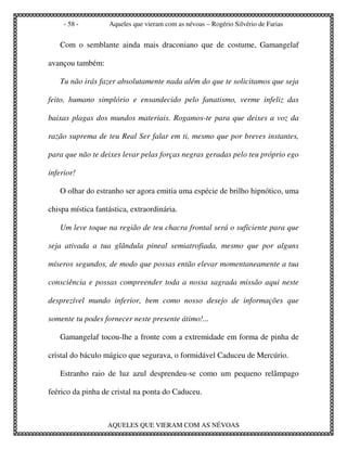 - 58 -        Aqueles que vieram com as névoas – Rogério Silvério de Farias


   Com o semblante ainda mais draconiano que de costume, Gamangelaf

avançou também:

   Tu não irás fazer absolutamente nada além do que te solicitamos que seja

feito, humano simplório e ensandecido pelo fanatismo, verme infeliz das

baixas plagas dos mundos materiais. Rogamos-te para que deixes a voz da

razão suprema de teu Real Ser falar em ti, mesmo que por breves instantes,

para que não te deixes levar pelas forças negras geradas pelo teu próprio ego

inferior!

   O olhar do estranho ser agora emitia uma espécie de brilho hipnótico, uma

chispa mística fantástica, extraordinária.

   Um leve toque na região de teu chacra frontal será o suficiente para que

seja ativada a tua glândula pineal semiatrofiada, mesmo que por alguns

míseros segundos, de modo que possas então elevar momentaneamente a tua

consciência e possas compreender toda a nossa sagrada missão aqui neste

desprezível mundo inferior, bem como nosso desejo de informações que

somente tu podes fornecer neste presente átimo!...

   Gamangelaf tocou-lhe a fronte com a extremidade em forma de pinha de

cristal do báculo mágico que segurava, o formidável Caduceu de Mercúrio.

   Estranho raio de luz azul desprendeu-se como um pequeno relâmpago

feérico da pinha de cristal na ponta do Caduceu.



                   AQUELES QUE VIERAM COM AS NÉVOAS
 