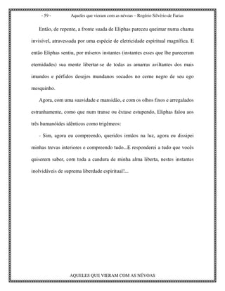 - 59 -        Aqueles que vieram com as névoas – Rogério Silvério de Farias


   Então, de repente, a fronte suada de Eliphas pareceu queimar numa chama

invisível, atravessada por uma espécie de eletricidade espiritual magnífica. E

então Eliphas sentiu, por míseros instantes (instantes esses que lhe pareceram

eternidades) sua mente libertar-se de todas as amarras aviltantes dos mais

imundos e pérfidos desejos mundanos socados no cerne negro de seu ego

mesquinho.

   Agora, com uma suavidade e mansidão, e com os olhos fixos e arregalados

estranhamente, como que num transe ou êxtase estupendo, Eliphas falou aos

três humanóides idênticos como trigêmeos:

   - Sim, agora eu compreendo, queridos irmãos na luz, agora eu dissipei

minhas trevas interiores e compreendo tudo...E responderei a tudo que vocês

quiserem saber, com toda a candura de minha alma liberta, nestes instantes

inolvidáveis de suprema liberdade espiritual!...




                   AQUELES QUE VIERAM COM AS NÉVOAS
 