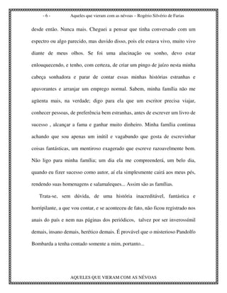 -6-          Aqueles que vieram com as névoas – Rogério Silvério de Farias


desde então. Nunca mais. Cheguei a pensar que tinha conversado com um

espectro ou algo parecido, mas duvido disso, pois ele estava vivo, muito vivo

diante de meus olhos. Se foi uma alucinação ou sonho, devo estar

enlouquecendo, e tenho, com certeza, de criar um pingo de juízo nesta minha

cabeça sonhadora e parar de contar essas minhas histórias estranhas e

apavorantes e arranjar um emprego normal. Sabem, minha família não me

agüenta mais, na verdade; digo para ela que um escritor precisa viajar,

conhecer pessoas, de preferência bem estranhas, antes de escrever um livro de

sucesso , alcançar a fama e ganhar muito dinheiro. Minha família continua

achando que sou apenas um inútil e vagabundo que gosta de escrevinhar

coisas fantásticas, um mentiroso exagerado que escreve razoavelmente bem.

Não ligo para minha família; um dia ela me compreenderá, um belo dia,

quando eu fizer sucesso como autor, aí ela simplesmente cairá aos meus pés,

rendendo suas homenagens e salamaleques... Assim são as famílias.

   Trata-se, sem dúvida, de uma história inacreditável, fantástica e

horripilante, a que vou contar, e se aconteceu de fato, não ficou registrado nos

anais do país e nem nas páginas dos periódicos, talvez por ser inverossímil

demais, insano demais, herético demais. É provável que o misterioso Pandolfo

Bombarda a tenha contado somente a mim, portanto...




                  AQUELES QUE VIERAM COM AS NÉVOAS
 