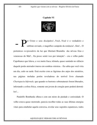 - 60 -       Aqueles que vieram com as névoas – Rogério Silvério de Farias




                                  Capítulo VI




  -P
               or Cristo e seus discípulos!...Você...Você é o verdadeiro e

               sublime enviado, o magnífico campeão da renúncia!...Sim!... O

portentoso recipiendário da luz que libertará Brumália das névoas frias e

venenosas do Mal!... Eu posso sentir isso por intuição! – era o velho padre

Capobianco que falava, a voz muito fraca, trêmula, quase sumindo no silêncio

daquele porão aterrador imerso em sombras sinistras. - Eu sabia que você viria

um dia, cedo ou tarde. Está escrito com as lágrimas dos anjos dos mistérios,

nas páginas mofadas porém reveladoras do terrível livro chamado

Chartapaciu Infernale, que quando os horrores sobrenaturais forem liberados,

infestando a esfera física, somente um jovem de coração puro poderá derrotá-

los!...

    Pandolfo Bombarda olhou-o com um misto de piedade e curiosidade. O

velho estava quase morrendo, parecia recolher todas as suas últimas energias

vitais para entabular aquela conversa, revelar seus segredos espantosos, todos




                  AQUELES QUE VIERAM COM AS NÉVOAS
 
