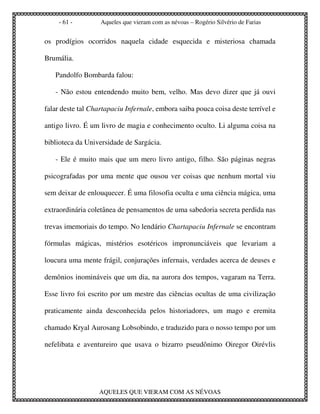 - 61 -         Aqueles que vieram com as névoas – Rogério Silvério de Farias


os prodígios ocorridos naquela cidade esquecida e misteriosa chamada

Brumália.

   Pandolfo Bombarda falou:

   - Não estou entendendo muito bem, velho. Mas devo dizer que já ouvi

falar deste tal Chartapaciu Infernale, embora saiba pouca coisa deste terrível e

antigo livro. É um livro de magia e conhecimento oculto. Li alguma coisa na

biblioteca da Universidade de Sargácia.

   - Ele é muito mais que um mero livro antigo, filho. São páginas negras

psicografadas por uma mente que ousou ver coisas que nenhum mortal viu

sem deixar de enlouquecer. É uma filosofia oculta e uma ciência mágica, uma

extraordinária coletânea de pensamentos de uma sabedoria secreta perdida nas

trevas imemoriais do tempo. No lendário Chartapaciu Infernale se encontram

fórmulas mágicas, mistérios esotéricos impronunciáveis que levariam a

loucura uma mente frágil, conjurações infernais, verdades acerca de deuses e

demônios inomináveis que um dia, na aurora dos tempos, vagaram na Terra.

Esse livro foi escrito por um mestre das ciências ocultas de uma civilização

praticamente ainda desconhecida pelos historiadores, um mago e eremita

chamado Kryal Aurosang Lobsobindo, e traduzido para o nosso tempo por um

nefelibata e aventureiro que usava o bizarro pseudônimo Oiregor Oirévlis




                  AQUELES QUE VIERAM COM AS NÉVOAS
 