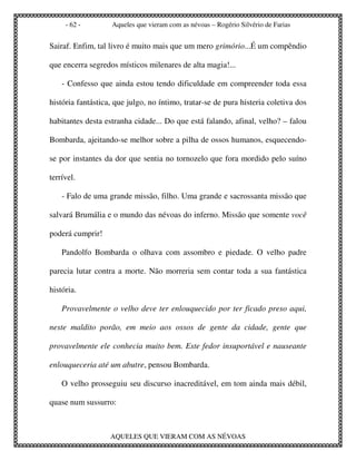 - 62 -        Aqueles que vieram com as névoas – Rogério Silvério de Farias


Sairaf. Enfim, tal livro é muito mais que um mero grimório...É um compêndio

que encerra segredos místicos milenares de alta magia!...

    - Confesso que ainda estou tendo dificuldade em compreender toda essa

história fantástica, que julgo, no íntimo, tratar-se de pura histeria coletiva dos

habitantes desta estranha cidade... Do que está falando, afinal, velho? – falou

Bombarda, ajeitando-se melhor sobre a pilha de ossos humanos, esquecendo-

se por instantes da dor que sentia no tornozelo que fora mordido pelo suíno

terrível.

    - Falo de uma grande missão, filho. Uma grande e sacrossanta missão que

salvará Brumália e o mundo das névoas do inferno. Missão que somente você

poderá cumprir!

    Pandolfo Bombarda o olhava com assombro e piedade. O velho padre

parecia lutar contra a morte. Não morreria sem contar toda a sua fantástica

história.

    Provavelmente o velho deve ter enlouquecido por ter ficado preso aqui,

neste maldito porão, em meio aos ossos de gente da cidade, gente que

provavelmente ele conhecia muito bem. Este fedor insuportável e nauseante

enlouqueceria até um abutre, pensou Bombarda.

    O velho prosseguiu seu discurso inacreditável, em tom ainda mais débil,

quase num sussurro:



                   AQUELES QUE VIERAM COM AS NÉVOAS
 
