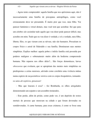- 63 -         Aqueles que vieram com as névoas – Rogério Silvério de Farias


   - Agora tente compreender: aquela família que nos aprisionou aqui, não é

necessariamente uma família de psicopatas antropófagos, como você

erroneamente deve ter presumido. É muito pior que isso, meu filho. Vai

parecer fantástico e irreal demais, mas você tem que acreditar. Sei que para

um cérebro são assimilar tudo aquilo que vou dizer pode parecer difícil, mas

acredite em mim. Tudo que eu vou dizer é verdade, e só a verdade, meu filho,

liberta. Eles, os que vieram com as névoas, não são humanos. Possuíram os

corpos físico e astral de Sideraldo e sua família. Dominaram suas mentes

simplórias. Explico melhor: aquela pobre e infeliz família está possuída por

poderes malignos e sobrenaturais muito além da hodierna compreensão

humana. Não reparou nos olhos deles?... São forças demoníacas, larvas

obsessoras que evoluem, que se apropriam das mentes mais simplórias ou

predispostas a certas neuroses, advindo como corolário uma vivência mútua

numa espécie de megasimbiose mística com os corpos hospedeiros, tornando-

os seres ab-reptícios, possessos!

   - Mas que loucura é essa? – fez Bombarda, os olhos arregalados

demonstrando um espanto e um assombro tremendos.

   - Este porão, além de prisão, como pode ver, é um depósito de restos

mortais de pessoas que moravam na cidade e que foram devoradas ou

semidevoradas. A carne humana, para essas criaturas, é como se fosse uma



                  AQUELES QUE VIERAM COM AS NÉVOAS
 