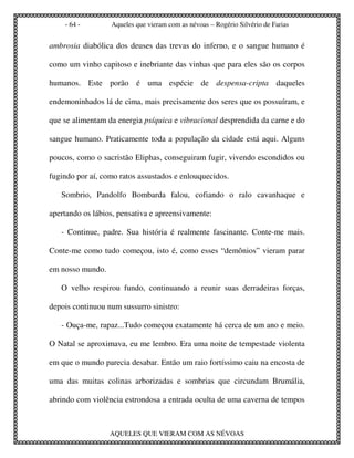 - 64 -        Aqueles que vieram com as névoas – Rogério Silvério de Farias


ambrosia diabólica dos deuses das trevas do inferno, e o sangue humano é

como um vinho capitoso e inebriante das vinhas que para eles são os corpos

humanos. Este porão é uma espécie de despensa-cripta daqueles

endemoninhados lá de cima, mais precisamente dos seres que os possuíram, e

que se alimentam da energia psíquica e vibracional desprendida da carne e do

sangue humano. Praticamente toda a população da cidade está aqui. Alguns

poucos, como o sacristão Eliphas, conseguiram fugir, vivendo escondidos ou

fugindo por aí, como ratos assustados e enlouquecidos.

   Sombrio, Pandolfo Bombarda falou, cofiando o ralo cavanhaque e

apertando os lábios, pensativa e apreensivamente:

   - Continue, padre. Sua história é realmente fascinante. Conte-me mais.

Conte-me como tudo começou, isto é, como esses “demônios” vieram parar

em nosso mundo.

   O velho respirou fundo, continuando a reunir suas derradeiras forças,

depois continuou num sussurro sinistro:

   - Ouça-me, rapaz...Tudo começou exatamente há cerca de um ano e meio.

O Natal se aproximava, eu me lembro. Era uma noite de tempestade violenta

em que o mundo parecia desabar. Então um raio fortíssimo caiu na encosta de

uma das muitas colinas arborizadas e sombrias que circundam Brumália,

abrindo com violência estrondosa a entrada oculta de uma caverna de tempos



                  AQUELES QUE VIERAM COM AS NÉVOAS
 