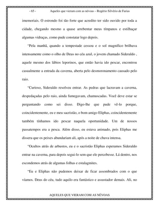 - 65 -     Aqueles que vieram com as névoas – Rogério Silvério de Farias


imemoriais. O estrondo foi tão forte que acredito ter sido ouvido por toda a

cidade, chegando mesmo a quase arrebentar meus tímpanos e estilhaçar

algumas vidraças, como pude constatar logo depois.

    “Pela manhã, quando a tempestade cessou e o sol magnífico brilhava

intensamente como o olho de Deus no céu azul, o jovem chamado Sideraldo ,

aquele mesmo dos lábios leporinos, que então havia ido pescar, encontrou

casualmente a entrada da caverna, aberta pelo desmoronamento causado pelo

raio.

    “Curioso, Sideraldo resolveu entrar. As pedras que lacravam a caverna,

despedaçadas pelo raio, ainda fumegavam, chamuscadas. Você deve estar se

perguntando      como   sei   disso.   Digo-lhe     que    pude     vê-lo    porque,

coincidentemente, eu e meu sacristão, o bom amigo Eliphas, coincidentemente

também tínhamos ido pescar naquela oportunidade. Um de nossos

passatempos era a pesca. Além disso, eu estava animado, pois Eliphas me

dissera que os peixes abundariam ali, após a noite de chuva intensa.

    “Ocultos atrás de arbustos, eu e o sacristão Eliphas esperamos Sideraldo

entrar na caverna, para depois segui-lo sem que ele percebesse. Lá dentro, nos

escondemos atrás de algumas folhas e estalagmites.

    “Eu e Eliphas não pudemos deixar de ficar assombrados com o que

víamos. Deus do céu, tudo aquilo era fantástico e assustador demais. Ali, no



                   AQUELES QUE VIERAM COM AS NÉVOAS
 