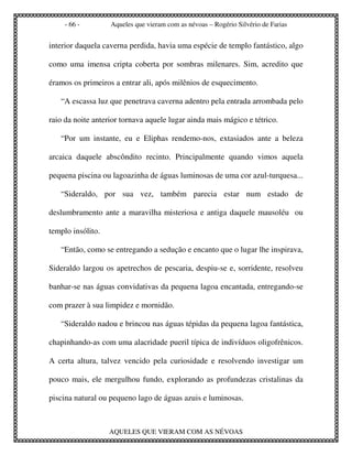 - 66 -         Aqueles que vieram com as névoas – Rogério Silvério de Farias


interior daquela caverna perdida, havia uma espécie de templo fantástico, algo

como uma imensa cripta coberta por sombras milenares. Sim, acredito que

éramos os primeiros a entrar ali, após milênios de esquecimento.

   “A escassa luz que penetrava caverna adentro pela entrada arrombada pelo

raio da noite anterior tornava aquele lugar ainda mais mágico e tétrico.

   “Por um instante, eu e Eliphas rendemo-nos, extasiados ante a beleza

arcaica daquele abscôndito recinto. Principalmente quando vimos aquela

pequena piscina ou lagoazinha de águas luminosas de uma cor azul-turquesa...

   “Sideraldo, por sua vez, também parecia estar num estado de

deslumbramento ante a maravilha misteriosa e antiga daquele mausoléu ou

templo insólito.

   “Então, como se entregando a sedução e encanto que o lugar lhe inspirava,

Sideraldo largou os apetrechos de pescaria, despiu-se e, sorridente, resolveu

banhar-se nas águas convidativas da pequena lagoa encantada, entregando-se

com prazer à sua limpidez e mornidão.

   “Sideraldo nadou e brincou nas águas tépidas da pequena lagoa fantástica,

chapinhando-as com uma alacridade pueril típica de indivíduos oligofrênicos.

A certa altura, talvez vencido pela curiosidade e resolvendo investigar um

pouco mais, ele mergulhou fundo, explorando as profundezas cristalinas da

piscina natural ou pequeno lago de águas azuis e luminosas.



                   AQUELES QUE VIERAM COM AS NÉVOAS
 