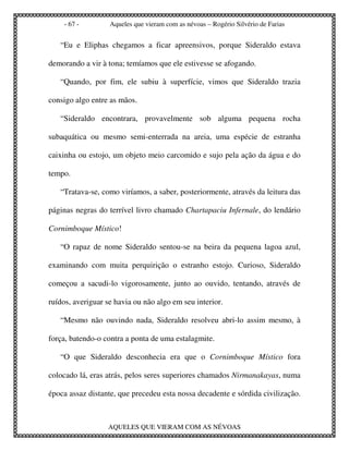 - 67 -         Aqueles que vieram com as névoas – Rogério Silvério de Farias


   “Eu e Eliphas chegamos a ficar apreensivos, porque Sideraldo estava

demorando a vir à tona; temíamos que ele estivesse se afogando.

   “Quando, por fim, ele subiu à superfície, vimos que Sideraldo trazia

consigo algo entre as mãos.

   “Sideraldo encontrara, provavelmente sob alguma pequena rocha

subaquática ou mesmo semi-enterrada na areia, uma espécie de estranha

caixinha ou estojo, um objeto meio carcomido e sujo pela ação da água e do

tempo.

   “Tratava-se, como viríamos, a saber, posteriormente, através da leitura das

páginas negras do terrível livro chamado Chartapaciu Infernale, do lendário

Cornimboque Místico!

   “O rapaz de nome Sideraldo sentou-se na beira da pequena lagoa azul,

examinando com muita perquirição o estranho estojo. Curioso, Sideraldo

começou a sacudi-lo vigorosamente, junto ao ouvido, tentando, através de

ruídos, averiguar se havia ou não algo em seu interior.

   “Mesmo não ouvindo nada, Sideraldo resolveu abri-lo assim mesmo, à

força, batendo-o contra a ponta de uma estalagmite.

   “O que Sideraldo desconhecia era que o Cornimboque Místico fora

colocado lá, eras atrás, pelos seres superiores chamados Nirmanakayas, numa

época assaz distante, que precedeu esta nossa decadente e sórdida civilização.



                  AQUELES QUE VIERAM COM AS NÉVOAS
 