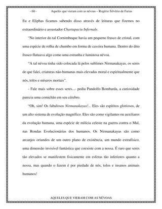 - 68 -         Aqueles que vieram com as névoas – Rogério Silvério de Farias


Eu e Eliphas ficamos sabendo disso através de leituras que fizemos no

extraordinário e assustador Chartapaciu Infernale.

   “No interior do tal Cornimboque havia um pequeno frasco de cristal, com

uma espécie de rolha de chumbo em forma de caveira humana. Dentro do dito

frasco flutuava algo como uma estranha e luminosa névoa.

   “A tal névoa tinha sido colocada lá pelos sublimes Nirmanakayas, os seres

de que falei, criaturas não-humanas mais elevadas moral e espiritualmente que

nós, tolos e míseros mortais”.

   - Fale mais sobre esses seres...- pediu Pandolfo Bombarda, a curiosidade

parecia uma comichão em seu cérebro.

   “Oh, sim! Os fabulosos Nirmanakayas!... Eles são espíritos gloriosos, de

um alto sistema de evolução magnífico. Eles são como vigilantes ou auxiliares

da evolução humana, uma espécie de milícia celeste na guerra contra o Mal,

nas Rondas Evolucionárias dos humanos. Os Nirmanakayas são como

arcanjos oriundos de um outro plano de existência, um mundo extrafísico,

uma dimensão invisível fantástica que coexiste com a nossa. É raro que seres

tão elevados se manifestem fisicamente em esferas tão inferiores quanto a

nossa, mas quando o fazem é por piedade de nós, tolos e insanos animais

humanos!




                  AQUELES QUE VIERAM COM AS NÉVOAS
 