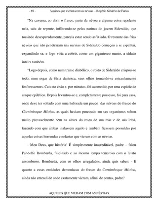 - 69 -        Aqueles que vieram com as névoas – Rogério Silvério de Farias


   “Na caverna, ao abrir o frasco, parte da névoa e alguma coisa repelente

nela, saiu de repente, infiltrando-se pelas narinas do jovem Sideraldo, que

tossindo desesperadamente, parecia estar sendo asfixiado. O restante das frias

névoas que não penetraram nas narinas de Sideraldo começou a se espalhar,

expandindo-se, e logo viria a cobrir, como um gigantesco manto, a cidade

inteira também.

   “Logo depois, como num transe diabólico, o rosto de Sideraldo crispou-se

todo, num esgar de fúria dantesca, seus olhos tornando-se estranhamente

fosforescentes. Caiu no chão e, por minutos, foi acometido por uma espécie de

ataque epilético. Depois levantou-se e, completamente possesso, foi para casa,

onde deve ter soltado com uma baforada um pouco das névoas do frasco do

Cornimboque Místico, as quais haviam penetrado em seu organismo; soltou

muito provavelmente bem na altura do rosto de sua mãe e de sua irmã,

fazendo com que ambas inalassem aquilo e também ficassem possuídas por

aquelas coisas horrendas e nefastas que vieram com as névoas.

   - Meu Deus, que história! É simplesmente inacreditável, padre – falou

Pandolfo Bombarda, fascinado e ao mesmo tempo temeroso com o relato

assombroso. Bombarda, com os olhos arregalados, ainda quis saber: - E

quanto a essas entidades demoníacas do frasco do Cornimboque Místico,

ainda não entendi de onde exatamente vieram, afinal de contas, padre?



                  AQUELES QUE VIERAM COM AS NÉVOAS
 