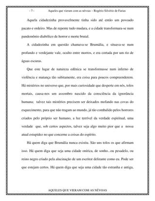 -7-          Aqueles que vieram com as névoas – Rogério Silvério de Farias


   Aquela cidadezinha provavelmente tinha sido até então um povoado

pacato e ordeiro. Mas de repente tudo mudara, e a cidade transformara-se num

pandemônio diabólico de horror e morte brutal.

   A cidadezinha em questão chamava-se Brumália, e situava-se num

profundo e verdejante vale, oculto entre morros, e era cortada por um rio de

águas escuras.

   Que este lugar de natureza edênica se transformasse num inferno de

violência e matança tão subitamente, era coisa para poucos compreenderem.

Há mistérios no universo que, por mais curiosidade que desperte em nós, tolos

mortais, causa-nos um assombro nascido da consciência da ignorância

humana; talvez tais mistérios precisem ser deixados mofando nas covas do

esquecimento, para que não tragam ao mundo, já tão combalido pelos horrores

criados pelo próprio ser humano, a luz terrível da verdade espiritual, uma

verdade que, sob certos aspectos, talvez seja algo muito pior que a nossa

atual estupidez no que concerne a coisas do espírito.

   Há quem diga que Brumália nunca existiu. São uns tolos os que afirmam

isso. Há quem diga que seja uma cidade onírica, de sonho...ou pesadelo, ou

reino negro criado pela alucinação de um escritor delirante como eu. Pode ser

que estejam certos. Há quem diga que seja uma cidade tão estranha e antiga,




                  AQUELES QUE VIERAM COM AS NÉVOAS
 