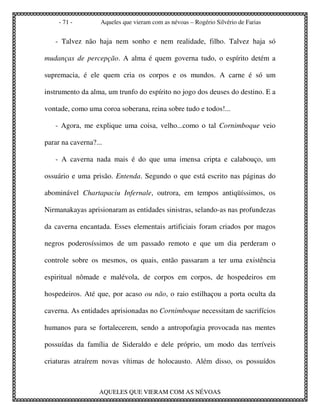 - 71 -        Aqueles que vieram com as névoas – Rogério Silvério de Farias


   - Talvez não haja nem sonho e nem realidade, filho. Talvez haja só

mudanças de percepção. A alma é quem governa tudo, o espírito detém a

supremacia, é ele quem cria os corpos e os mundos. A carne é só um

instrumento da alma, um trunfo do espírito no jogo dos deuses do destino. E a

vontade, como uma coroa soberana, reina sobre tudo e todos!...

   - Agora, me explique uma coisa, velho...como o tal Cornimboque veio

parar na caverna?...

   - A caverna nada mais é do que uma imensa cripta e calabouço, um

ossuário e uma prisão. Entenda. Segundo o que está escrito nas páginas do

abominável Chartapaciu Infernale, outrora, em tempos antiqüíssimos, os

Nirmanakayas aprisionaram as entidades sinistras, selando-as nas profundezas

da caverna encantada. Esses elementais artificiais foram criados por magos

negros poderosíssimos de um passado remoto e que um dia perderam o

controle sobre os mesmos, os quais, então passaram a ter uma existência

espiritual nômade e malévola, de corpos em corpos, de hospedeiros em

hospedeiros. Até que, por acaso ou não, o raio estilhaçou a porta oculta da

caverna. As entidades aprisionadas no Cornimboque necessitam de sacrifícios

humanos para se fortalecerem, sendo a antropofagia provocada nas mentes

possuídas da família de Sideraldo e dele próprio, um modo das terríveis

criaturas atraírem novas vítimas de holocausto. Além disso, os possuídos



                   AQUELES QUE VIERAM COM AS NÉVOAS
 