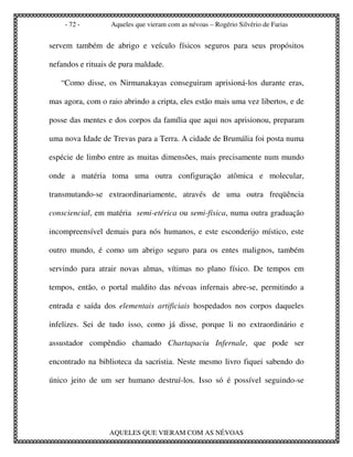 - 72 -        Aqueles que vieram com as névoas – Rogério Silvério de Farias


servem também de abrigo e veículo físicos seguros para seus propósitos

nefandos e rituais de pura maldade.

   “Como disse, os Nirmanakayas conseguiram aprisioná-los durante eras,

mas agora, com o raio abrindo a cripta, eles estão mais uma vez libertos, e de

posse das mentes e dos corpos da família que aqui nos aprisionou, preparam

uma nova Idade de Trevas para a Terra. A cidade de Brumália foi posta numa

espécie de limbo entre as muitas dimensões, mais precisamente num mundo

onde a matéria toma uma outra configuração atômica e molecular,

transmutando-se extraordinariamente, através de uma outra freqüência

consciencial, em matéria semi-etérica ou semi-física, numa outra graduação

incompreensível demais para nós humanos, e este esconderijo místico, este

outro mundo, é como um abrigo seguro para os entes malignos, também

servindo para atrair novas almas, vítimas no plano físico. De tempos em

tempos, então, o portal maldito das névoas infernais abre-se, permitindo a

entrada e saída dos elementais artificiais hospedados nos corpos daqueles

infelizes. Sei de tudo isso, como já disse, porque li no extraordinário e

assustador compêndio chamado Chartapaciu Infernale, que pode ser

encontrado na biblioteca da sacristia. Neste mesmo livro fiquei sabendo do

único jeito de um ser humano destruí-los. Isso só é possível seguindo-se




                  AQUELES QUE VIERAM COM AS NÉVOAS
 