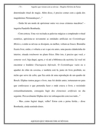 - 73 -        Aqueles que vieram com as névoas – Rogério Silvério de Farias


determinado ritual de magia. Além disso, é preciso contar com a ajuda dos

magnânimos Nirmanakayas!...”

   - Então há um modo de aprisionar outra vez essas criaturas macabras? –

inquiriu Pandolfo Bombarda.

   - Com certeza. Uma vez recitada as palavras mágicas e completado o ritual

esotérico, aprisiona-se novamente as entidades artificiais no Cornimboque

Místico, e então as névoas se dissipam, ou melhor, voltam ao frasco. Brumália

ficaria livre, então, e voltaria a ser o que era antes, uma pacata cidadezinha do

interior, situada totalmente no plano físico. Dito isto, é preciso que você, e

somente você, fuja daqui, agora, e vá até a biblioteca da sacristia. Lá você irá

encontrar o lendário Chartapaciu Infernale. O Cornimboque vazio eu o

apanhei do chão da caverna, e também está lá, junto do livro proibido, no

nicho que serve de cofre, que fica atrás de uma reprodução de um quadro de

Bosch. Eliphas tentou pegar o livro, mas foi detido antes; torturaram-no para

que confessasse o que pretendia fazer e onde estava o livro, e resistindo

extraordinariamente, conseguiu fugir dos elementais artificiais no dia

seguinte. Provavelmente Eliphas deve ter enlouquecido com isso tudo...”

   - Mas...como fugirei daqui, velho? Estou com a perna ferida...- disse

Bombarda, ainda sentindo dores.




                   AQUELES QUE VIERAM COM AS NÉVOAS
 