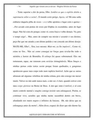 - 74 -        Aqueles que vieram com as névoas – Rogério Silvério de Farias


   - Tente suportar a dor da perna, filho. Lembre-se que o espírito detém a

supremacia sobre a carne!.. O mundo corre perigo. Agora, vá! Há uma saída

embaixo daquela pilha de ossos – e o velho apontou o lugar com o queixo -

...Foi cavado com pontas de ossos por Eliphas às escondidas, antes de fugir

daqui. Não fui com ele porque, como vê, estou fraco e velho demais. Vá, pois

o tempo urge!... Mas, antes de cumprir sua missão e assumir o seu destino,

peço-lhe que me atenda a um último pedido e me conceda um último desejo:

MATE-ME, filho!... Sim, isso mesmo: Mate-me, eu lhe imploro!... Como vê,

estou no fim... Não sei como consegui ter forças para revelar-lhe todo o

mistério e horror de Brumália. O esforço foi quase sobrenatural. Eles me

torturaram, rapaz, me trataram com sevícias inimagináveis. Meus braços e

minhas pernas estão tortos assim porque foram quebrados, e gangrenas

apodrecem quase meu corpo todo num suplício horrível. Acho que as surras

afetaram até algumas vértebras de minha coluna, pois não consigo me mexer

muito. Talvez eu não ande nunca mais, a não ser, é claro, quando estiver com

meu corpo glorioso no Reino de Deus. A dor que sinto é terrível, e só com

muito controle mental e orações consigo resistir sem enlouquecer. Porém, se

continuar vivo, acredito que minha mente sucumbirá dentro em breve,

afundando nos mares negros e infinitos da loucura. Oh, não deixe que eu

enlouqueça antes da morte!...Além disso, esqueci de dizer que não durmo faz



                  AQUELES QUE VIERAM COM AS NÉVOAS
 