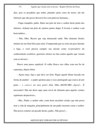 - 75 -         Aqueles que vieram com as névoas – Rogério Silvério de Farias


dias, pois os pesadelos que tenho, pintados pelas cores do terror, são tão

infernais que não posso descrevê-los com palavras humanas...

   - Fique tranqüilo, padre. Darei um jeito de tirar o senhor deste porão dos

infernos. Acharei um jeito de sairmos juntos daqui. E levarei o senhor a um

bom médico...

   - Não, filho. Receio que seja demasiado tarde. Não alimente ilusões

infantis de um final feliz para mim. Compreenda que eu seria um peso durante

a fuga, e você precisa cumprir sua missão como recipiendário do

conhecimento esotérico, guerreiro místico na luta contra aqueles que vieram

com as névoas!...

   Houve uma pausa sepulcral. O velho fitou-o nos olhos com um fio de

esperança, depois falou:

   - Agora ouça: faça o que deve ser feito. Pegue aquele fêmur lascado em

forma de punhal - o padre apontou para o osso pontiagudo que estava ali por

perto – e crave-o em meu peito!...Sim, filho...MATE-ME!...Agora!... É

necessário! Não me deixe aqui, para servir de alimento para aqueles vermes

espirituais desprezíveis...

   - Mas...Padre, o senhor sabe, como bom sacerdote cristão, que não posso

tirar a vida de ninguém, principalmente de um padre inocente como o senhor.

Não posso cometer um pecado destes, padre...Não posso!...



                    AQUELES QUE VIERAM COM AS NÉVOAS
 