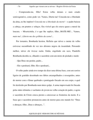 - 76 -      Aqueles que vieram com as névoas – Rogério Silvério de Farias


   -     Compreenda-me,    filho!    Estou      velho   demais    e   num     estado

semivegetativo, como pode ver. Vamos, liberte-me! Conceda-me a liberdade

da alma, eu lhe imploro! Conceda-me a liberdade da morte! – o padre baixou

a cabeça, em prantos e soluços. Era visível que ele estava quase a mercê da

loucura. – Misericórdia, é o que lhe suplico, filho...MATE-ME!... Vamos,

mate-me!...Liberte-me dos grilhões da carne!...

   Por instantes, Bombarda hesitou. Refletiu que talvez a mente do velho

estivesse sucumbindo de vez nos abismos negros da insanidade. Pensando

melhor, talvez ele tivesse razão. Então, engolindo em seco, Pandolfo

Bombarda decidiu-se, olhando o sacerdote com um misto de piedade e medo:

   - Que Deus me perdoe, padre...

   - Ele o perdoará, filho. Ele o perdoará...

   O velho padre ainda teve tempo de dizer uma última frase, com um sorriso

ligeiro de gratidão desenhado nos lábios encarquilhados e ressequidos, antes

de morrer com o fêmur quebrado e pontiagudo fincado em seu corpo, o qual

foi desferido por Bombarda num único golpe. A arma improvisada foi fincada

pelas mãos trêmulas e vacilantes do jovem no velho coração do padre, e agora

o sacerdote de Cristo estava prestes a atravessar as fronteiras da morte. E a

frase que o sacerdote pronunciou antes de morrer para este mundo foi: “Deus

o abençoe, filho...Deus o abençoe...”.



                  AQUELES QUE VIERAM COM AS NÉVOAS
 