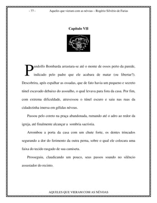 - 77 -        Aqueles que vieram com as névoas – Rogério Silvério de Farias




                                 Capítulo VII




 P
         andolfo Bombarda arrastara-se até o monte de ossos perto da parede,

         indicado pelo padre que ele acabara de matar (ou libertar?).

Descobrira, após espalhar as ossadas, que de fato havia um pequeno e secreto

túnel escavado debaixo do assoalho, o qual levava para fora da casa. Por fim,

com extrema dificuldade, atravessou o túnel escuro e saiu nas ruas da

cidadezinha imersa em gélidas névoas.

   Passou pelo coreto na praça abandonada, rumando até o adro ao redor da

igreja, até finalmente alcançar a sombria sacristia.

   Arrombou a porta da casa com um chute forte, os dentes trincados

segurando a dor do ferimento da outra perna, sobre o qual ele colocara uma

faixa do tecido rasgado de sua camiseta.

   Prosseguiu, claudicando um pouco, seus passos soando no silêncio

assustador do recinto.




                   AQUELES QUE VIERAM COM AS NÉVOAS
 