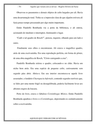 - 78 -         Aqueles que vieram com as névoas – Rogério Silvério de Farias


   Observou os paramentos e demais objetos de culto largados por ali. Havia

uma desarrumação total. Tinha-se a impressão clara de que alguém estivera ali

fazia pouco tempo procurando por algo muito importante.

   Então Pandolfo Bombarda viu a porta da biblioteca, e ali entrou,

acionando de imediato o interruptor, iluminando o lugar.

   “Cadê o tal quadro de Bosch?”, pensou, inquieto, olhando para um lado e

outro.

    Finalmente seus olhos o encontraram. Ali estava o magnífico quadro,

atrás de uma escrivaninha. Era uma reprodução perfeita, em forma de pôster,

de uma obra magnífica de Bosch, “Cristo carregando a cruz”.

   Pandolfo Bombarda retirou o quadro, colocando-o no chão. Havia um

nicho bem atrás. Era uma espécie de pequeno cofre, curiosamente sem

segredo pára abrir. Abriu-o. Em seu interior encontrava-se aquele livro

assustador, o lendário Chartapaciu Infernale, contendo segredos terríveis que,

se lidos por uma mente frágil ou desequilibrada, poderia facilmente levar aos

abismos negros da loucura.

   Perto do livro, estava o fabuloso Cornimboque Místico. Então Pandolfo

Bombarda apanhou o livro e o Cornimboque, depositando-os cuidadosamente

sobre a escrivaninha.




                  AQUELES QUE VIERAM COM AS NÉVOAS
 
