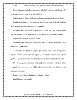 - 79 -         Aqueles que vieram com as névoas – Rogério Silvério de Farias


   Bombarda puxou a cadeira e começou a folhear o dito compêndio, um dos

poucos exemplares restante na face da Terra.

   Subitamente ouviu um ruído que vinha do pequeno saguão da sacristia.

   Rapidamente meteu o Cornimboque no bolso da jaqueta, depois fechou o

livro antigo de capa preta e dura, sobraçando-o.

   Fechou a porta da biblioteca, passando a chave, para que pudesse evitar

que entrassem no local. Agachou-se, ocultando-se ao lado da escrivaninha.

   Registrou-se um novo barulho. Passos.

   Bombarda viu, pela fresta debaixo da porta, a sombra deslizando, lá do

outro lado. Quem seria?...

   A maçaneta foi girada e forçada por várias vezes, com brusquidão e

ímpeto. Depois houve uma breve pausa, um silêncio terrível e assustador,

quebrado apenas pelo bater amedrontado do coração do próprio Bombarda.

   De súbito, a porta começou a ser forçada com violência e estrépito, e logo

a seguir ela começou a ser estilhaçada furiosamente pela lâmina de um

machado assassino.

   Logo a porta foi arrombada com violência e força.

   Era Sideraldo, o possuído.




                  AQUELES QUE VIERAM COM AS NÉVOAS
 