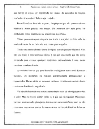 -8-           Aqueles que vieram com as névoas – Rogério Silvério de Farias


que talvez só possa ser encontrada nos mapas da geografia da loucura

profunda e irreversível. Talvez seja verdade...

   Brumália talvez fosse tão pequena, tão pequena que não passasse de um

minúsculo ponto perdido nos mapas. Um pontinho que bem podia ser

confundido com o excremento de uma mosca inoportuna.

   Talvez poucos ou quase ninguém que tenha o seu juízo perfeito saiba de

sua localização. Eu sei. Mas não vou contar para ninguém.

   Tenho uma mente aberta e estou livre para aceitar qualquer hipótese. Não,

não sou louco e nem tampouco idiota. E sei que uma mente que não esteja

preparada para aventar qualquer conjectura extraordinária é uma mente

tacanha e ortodoxa demais.

   A verdade é que os que para Brumália se dirigiram, nunca mais foram os

mesmos. Ou morreram ou fugiram completamente enlouquecidos e

espavoridos. Outros ainda se tornaram místicos, eremitas ou ascetas. Assim

contou-me Bombarda, naquele dia.

   Vai ser difícil contar esta história sem correr o risco de enlouquecer de vez

o leitor. Mas eu preciso contar, senão eu é que irei enlouquecer. Ouvi meus

parentes murmurando, planejando internar-me num manicômio, caso eu não

cesse com esses meus sonhos de tornar-me um escritor de histórias de horror

famoso.



                   AQUELES QUE VIERAM COM AS NÉVOAS
 