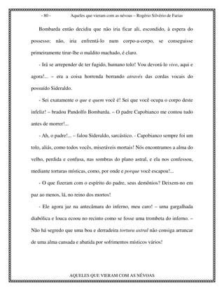 - 80 -           Aqueles que vieram com as névoas – Rogério Silvério de Farias


   Bombarda então decidiu que não iria ficar ali, escondido, à espera do

possesso; não, iria enfrentá-lo num corpo-a-corpo, se conseguisse

primeiramente tirar-lhe o maldito machado, é claro.

   - Irá se arrepender de ter fugido, humano tolo! Vou devorá-lo vivo, aqui e

agora!... – era a coisa horrenda berrando através das cordas vocais do

possuído Sideraldo.

   - Sei exatamente o que e quem você é! Sei que você ocupa o corpo deste

infeliz! – bradou Pandolfo Bombarda. – O padre Capobianco me contou tudo

antes de morrer!...

   - Ah, o padre!... – falou Sideraldo, sarcástico. - Capobianco sempre foi um

tolo, aliás, como todos vocês, miseráveis mortais! Nós encontramos a alma do

velho, perdida e confusa, nas sombras do plano astral, e ela nos confessou,

mediante torturas místicas, como, por onde e porque você escapou!...

   - O que fizeram com o espírito do padre, seus demônios? Deixem-no em

paz ao menos, lá, no reino dos mortos!

   - Ele agora jaz na antecâmara do inferno, meu caro! – uma gargalhada

diabólica e louca ecoou no recinto como se fosse uma trombeta do inferno. –

Não há segredo que uma boa e derradeira tortura astral não consiga arrancar

de uma alma cansada e abatida por sofrimentos místicos vários!




                      AQUELES QUE VIERAM COM AS NÉVOAS
 