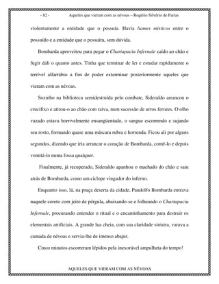 - 82 -         Aqueles que vieram com as névoas – Rogério Silvério de Farias


violentamente a entidade que o possuía. Havia liames místicos entre o

possuído e a entidade que o possuíra, sem dúvida.

   Bombarda aproveitou para pegar o Chartapaciu Infernale caído ao chão e

fugir dali o quanto antes. Tinha que terminar de ler e estudar rapidamente o

terrível alfarrábio a fim de poder exterminar posteriormente aqueles que

vieram com as névoas.

   Sozinho na biblioteca semidestruída pelo combate, Sideraldo arrancou o

crucifixo e atirou-o ao chão com raiva, num sucessão de urros ferozes. O olho

vazado estava horrivelmente ensangüentado, o sangue escorrendo e sujando

seu rosto, formando quase uma máscara rubra e horrenda. Ficou ali por alguns

segundos, dizendo que iria arrancar o coração de Bombarda, comê-lo e depois

vomitá-lo numa fossa qualquer.

    Finalmente, já recuperado, Sideraldo apanhou o machado do chão e saiu

atrás de Bombarda, como um ciclope vingador do inferno.

   Enquanto isso, lá, na praça deserta da cidade, Pandolfo Bombarda entrava

naquele coreto com jeito de pérgula, abaixando-se e folheando o Chartapaciu

Infernale, procurando entender o ritual e o encaminhamento para destruir os

elementais artificiais. A grande lua cheia, com sua claridade sinistra, varava a

camada de névoas e servia-lhe de imenso abajur.

   Cinco minutos escorreram lépidos pela inexorável ampulheta do tempo!



                  AQUELES QUE VIERAM COM AS NÉVOAS
 