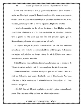 - 83 -        Aqueles que vieram com as névoas – Rogério Silvério de Farias


   Então, com o machado na mão, o agora caolho Sideraldo olhou o coreto e

sentiu que Bombarda estava lá. Encaminhando-se até a pequena construção

ele chocou-se inopinadamente com Eliphas, que vinha alucinadamente ao seu

encontro, correndo por entre as névoas espectrais. Eliphas foi ao chão.

   - Você!...Seu maldito ser das névoas do Além! – disse Eliphas, ao olhar

Sideraldo de pé diante de si. – Foi bom encontrá-lo, seu miserável! Só assim

terei o prazer de lhe dizer que seu fim está próximo, agora que os

Nirmanakayas estão entre nós, seu escroto do inferno!...

   A simples menção da palavra Nirmanakayas fez com que Sideraldo

arregalasse o olho restante, e, como um Polifemo em fúria negra, desferiu uma

machadada violentíssima no alto da cabeça do infeliz Eliphas, que morreu

amaldiçoando o caolho possuído.

   Sideraldo então puxou a lâmina do machado, firmando seu pé no ombro de

Eliphas, como um lenhador rude tira o seu machado fincado de uma tora.

   Neste exato instante, assomou na esquina próxima ao coreto, a mãe e a

irmã de Sideraldo, que viram Bombarda com o Chartapaciu Infernale,

folheando o livro, assombrado e absorvido numa leitura rápida de certos

trechos e parágrafos.

   - Ali, Sid! Bem ali! Ele está agachado no coreto! – gritou a mãe, olhando

para o filho com certo júbilo rutilante nos olhos fosforescentes.



                   AQUELES QUE VIERAM COM AS NÉVOAS
 