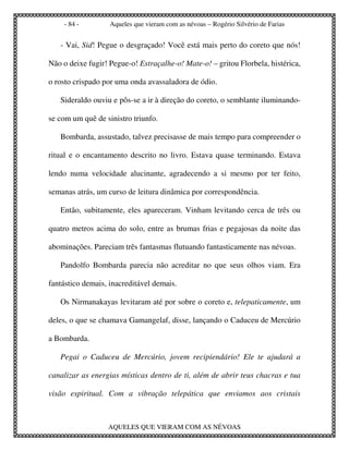 - 84 -         Aqueles que vieram com as névoas – Rogério Silvério de Farias


   - Vai, Sid! Pegue o desgraçado! Você está mais perto do coreto que nós!

Não o deixe fugir! Pegue-o! Estraçalhe-o! Mate-o! – gritou Florbela, histérica,

o rosto crispado por uma onda avassaladora de ódio.

   Sideraldo ouviu e pôs-se a ir à direção do coreto, o semblante iluminando-

se com um quê de sinistro triunfo.

   Bombarda, assustado, talvez precisasse de mais tempo para compreender o

ritual e o encantamento descrito no livro. Estava quase terminando. Estava

lendo numa velocidade alucinante, agradecendo a si mesmo por ter feito,

semanas atrás, um curso de leitura dinâmica por correspondência.

   Então, subitamente, eles apareceram. Vinham levitando cerca de três ou

quatro metros acima do solo, entre as brumas frias e pegajosas da noite das

abominações. Pareciam três fantasmas flutuando fantasticamente nas névoas.

   Pandolfo Bombarda parecia não acreditar no que seus olhos viam. Era

fantástico demais, inacreditável demais.

   Os Nirmanakayas levitaram até por sobre o coreto e, telepaticamente, um

deles, o que se chamava Gamangelaf, disse, lançando o Caduceu de Mercúrio

a Bombarda.

   Pegai o Caduceu de Mercúrio, jovem recipiendário! Ele te ajudará a

canalizar as energias místicas dentro de ti, além de abrir teus chacras e tua

visão espiritual. Com a vibração telepática que enviamos aos cristais



                  AQUELES QUE VIERAM COM AS NÉVOAS
 